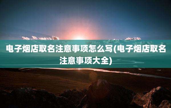 电子烟店取名注意事项怎么写(电子烟店取名注意事项大全)