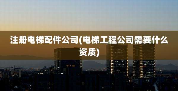 注册电梯配件公司(电梯工程公司需要什么资质)