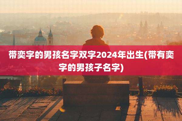 带奕字的男孩名字双字2024年出生(带有奕字的男孩子名字)