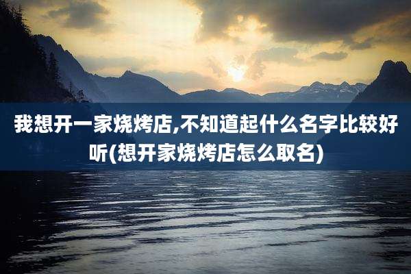 我想开一家烧烤店,不知道起什么名字比较好听(想开家烧烤店怎么取名)