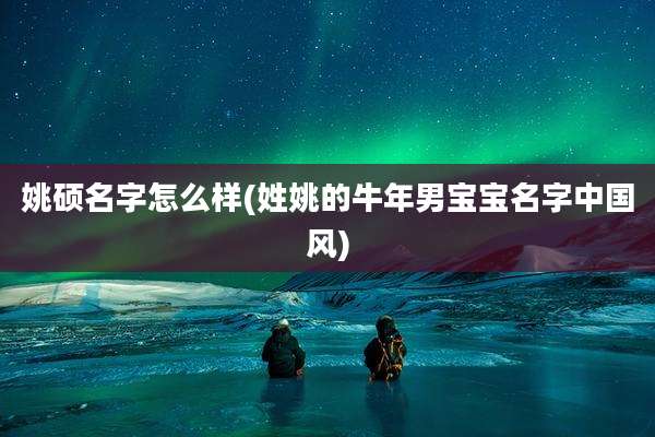 姚硕名字怎么样(姓姚的牛年男宝宝名字中国风)