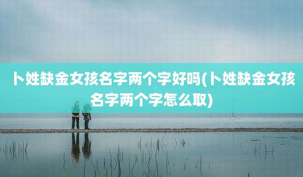 卜姓缺金女孩名字两个字好吗(卜姓缺金女孩名字两个字怎么取)