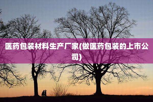 医药包装材料生产厂家(做医药包装的上市公司)