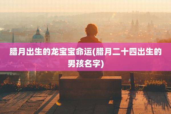 腊月出生的龙宝宝命运(腊月二十四出生的男孩名字)