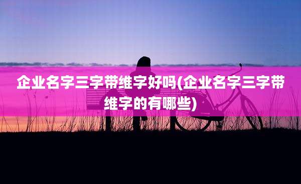 企业名字三字带维字好吗(企业名字三字带维字的有哪些)