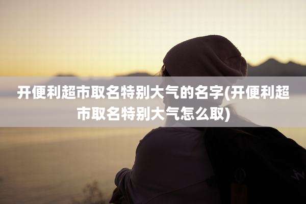 开便利超市取名特别大气的名字(开便利超市取名特别大气怎么取)