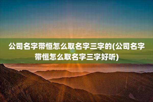 公司名字带恒怎么取名字三字的(公司名字带恒怎么取名字三字好听)