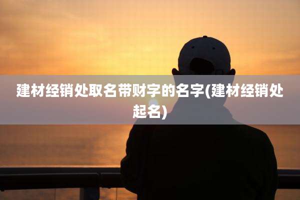 建材经销处取名带财字的名字(建材经销处起名)