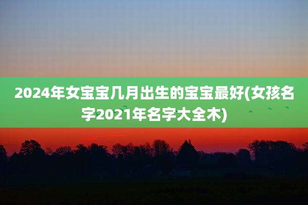 2024年女宝宝几月出生的宝宝最好(女孩名字2021年名字大全木)