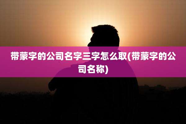 带蒙字的公司名字三字怎么取(带蒙字的公司名称)
