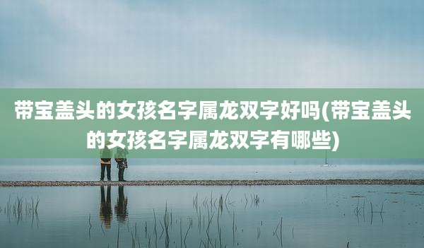 带宝盖头的女孩名字属龙双字好吗(带宝盖头的女孩名字属龙双字有哪些)