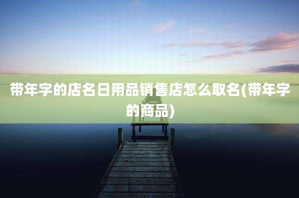 带年字的店名日用品销售店怎么取名(带年字的商品)