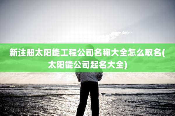 新注册太阳能工程公司名称大全怎么取名(太阳能公司起名大全)