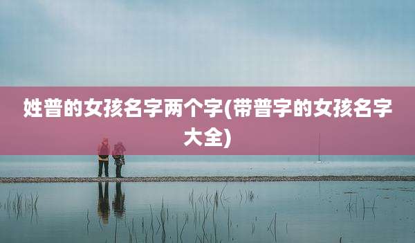 姓普的女孩名字两个字(带普字的女孩名字大全)