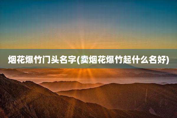 烟花爆竹门头名字(卖烟花爆竹起什么名好)
