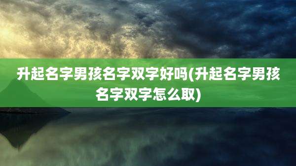升起名字男孩名字双字好吗(升起名字男孩名字双字怎么取)