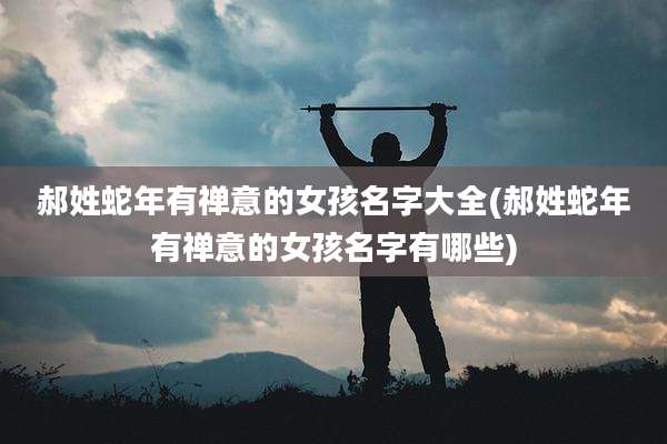 郝姓蛇年有禅意的女孩名字大全(郝姓蛇年有禅意的女孩名字有哪些)