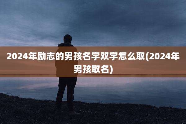 2024年励志的男孩名字双字怎么取(2024年男孩取名)