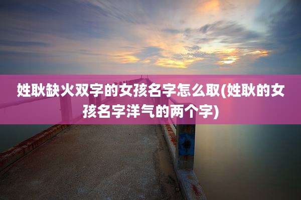 姓耿缺火双字的女孩名字怎么取(姓耿的女孩名字洋气的两个字)