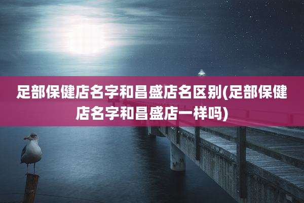 足部保健店名字和昌盛店名区别(足部保健店名字和昌盛店一样吗)