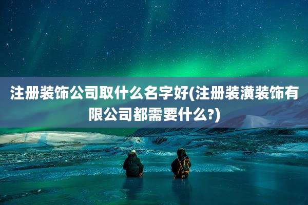 注册装饰公司取什么名字好(注册装潢装饰有限公司都需要什么?)
