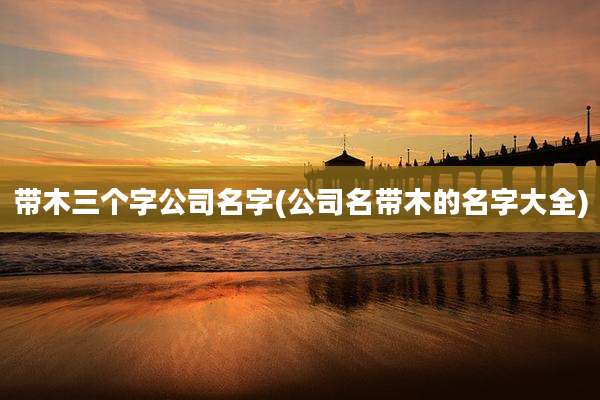 带木三个字公司名字(公司名带木的名字大全)