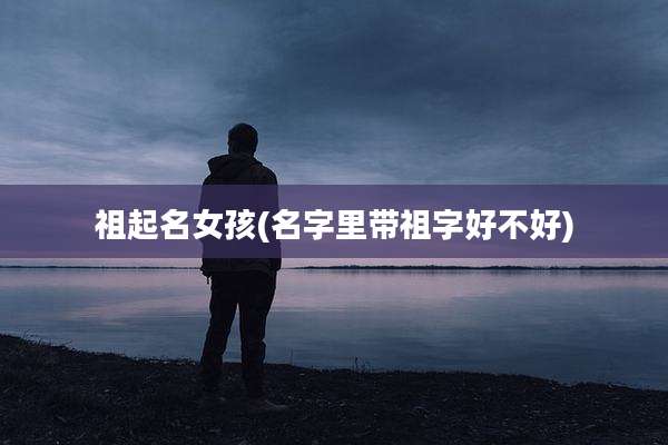 祖起名女孩(名字里带祖字好不好)