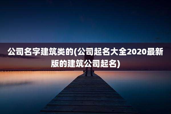 公司名字建筑类的(公司起名大全2020最新版的建筑公司起名)