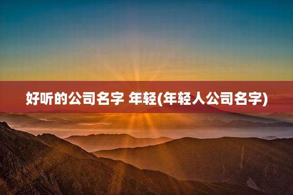 好听的公司名字 年轻(年轻人公司名字)