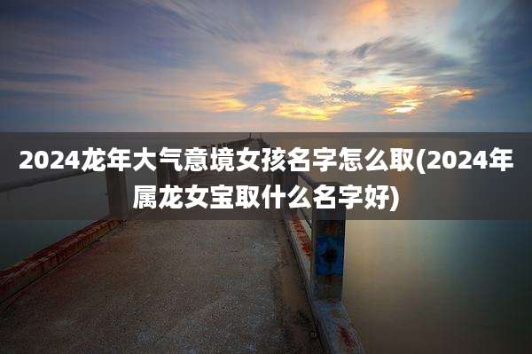2024龙年大气意境女孩名字怎么取(2024年属龙女宝取什么名字好)