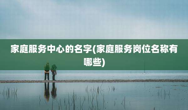 家庭服务中心的名字(家庭服务岗位名称有哪些)