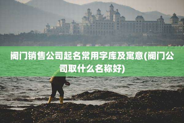 阀门销售公司起名常用字库及寓意(阀门公司取什么名称好)