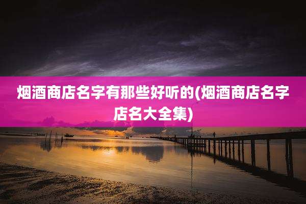 烟酒商店名字有那些好听的(烟酒商店名字店名大全集)