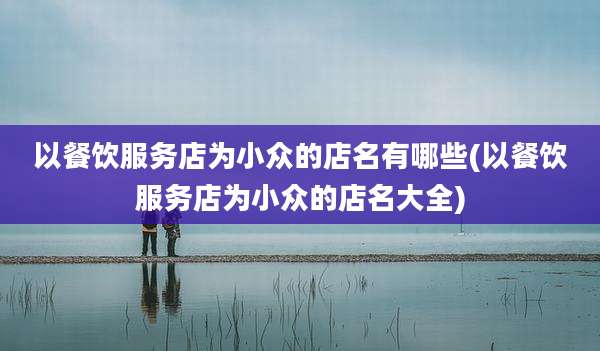 以餐饮服务店为小众的店名有哪些(以餐饮服务店为小众的店名大全)
