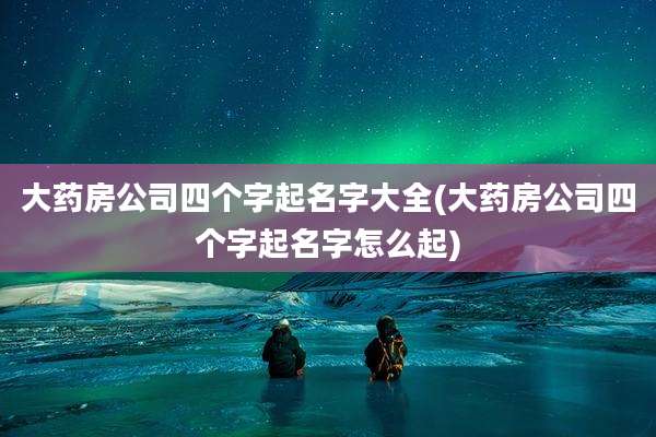 大药房公司四个字起名字大全(大药房公司四个字起名字怎么起)
