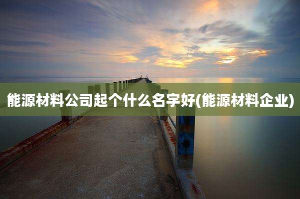 能源材料公司起个什么名字好(能源材料企业)