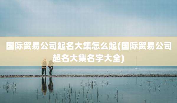 国际贸易公司起名大集怎么起(国际贸易公司起名大集名字大全)
