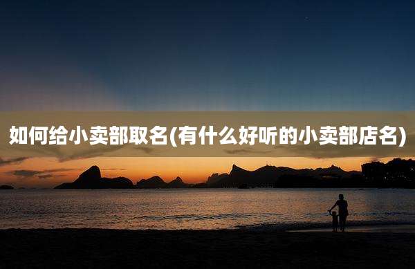 如何给小卖部取名(有什么好听的小卖部店名)