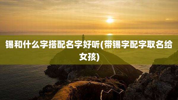 锡和什么字搭配名字好听(带锡字配字取名给女孩)