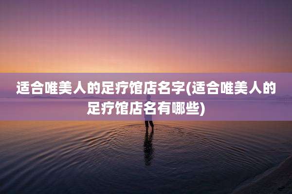 适合唯美人的足疗馆店名字(适合唯美人的足疗馆店名有哪些)