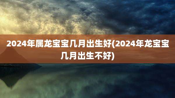 2024年属龙宝宝几月出生好(2024年龙宝宝几月出生不好)
