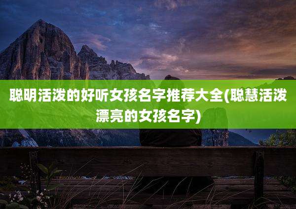 聪明活泼的好听女孩名字推荐大全(聪慧活泼漂亮的女孩名字)