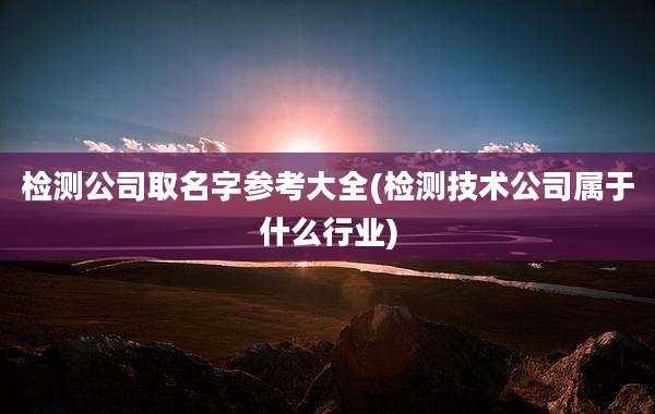 检测公司取名字参考大全(检测技术公司属于什么行业)