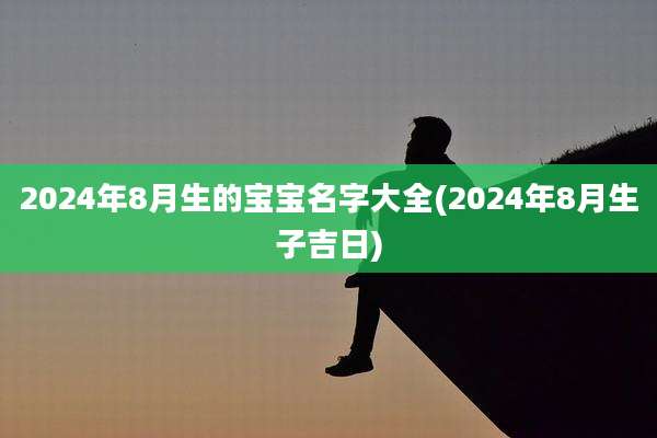2024年8月生的宝宝名字大全(2024年8月生子吉日)