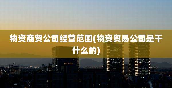 物资商贸公司经营范围(物资贸易公司是干什么的)