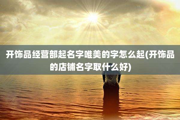 开饰品经营部起名字唯美的字怎么起(开饰品的店铺名字取什么好)