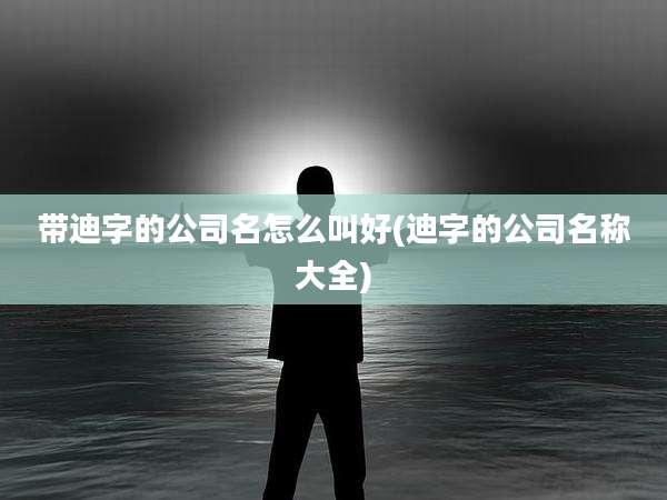 带迪字的公司名怎么叫好(迪字的公司名称大全)