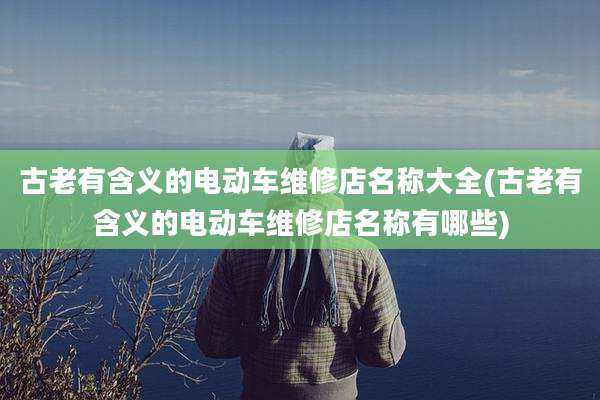 古老有含义的电动车维修店名称大全(古老有含义的电动车维修店名称有哪些)
