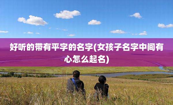 好听的带有平字的名字(女孩子名字中间有心怎么起名)