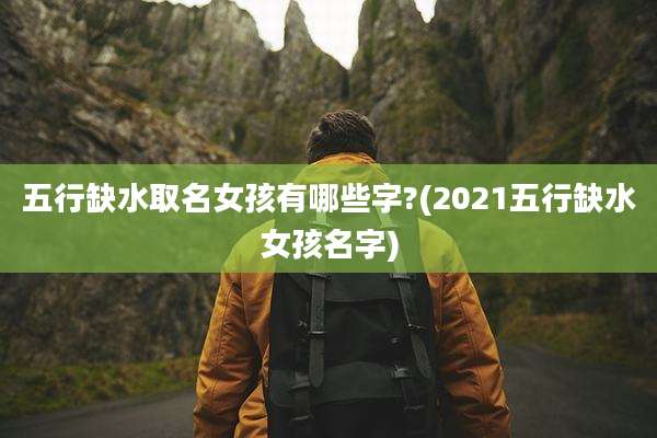 五行缺水取名女孩有哪些字?(2021五行缺水女孩名字)
